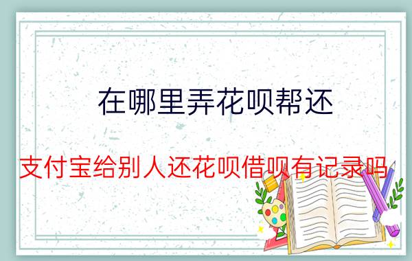 在哪里弄花呗帮还 支付宝给别人还花呗借呗有记录吗？